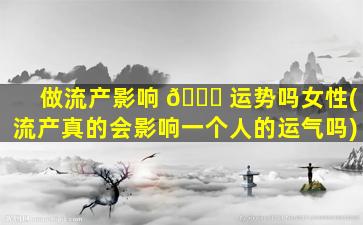 做流产影响 🐘 运势吗女性(流产真的会影响一个人的运气吗)